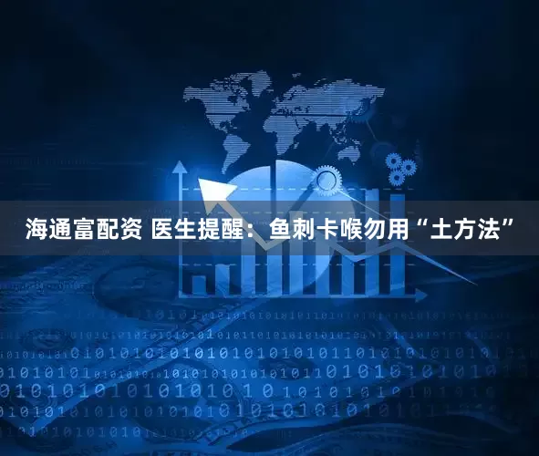 海通富配资 医生提醒：鱼刺卡喉勿用“土方法”