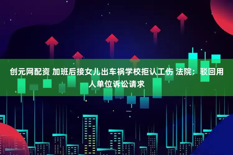 创元网配资 加班后接女儿出车祸学校拒认工伤 法院：驳回用人单位诉讼请求
