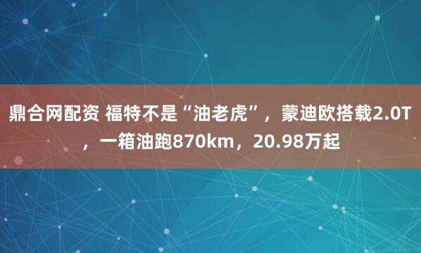 鼎合网配资 福特不是“油老虎”，蒙迪欧搭载2.0T，一箱油跑870km，20.98万起